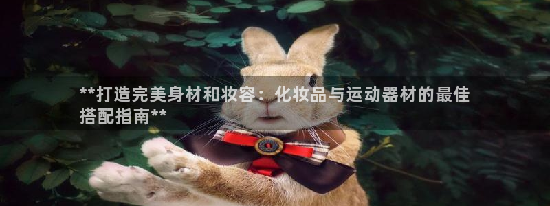 意昂3娱乐首页网站大全：**打造完美身材和妆容：化妆