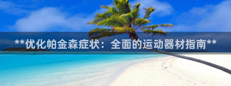 意昂体育3招商电话号码查询是多少：**优化帕金森症状：全面的